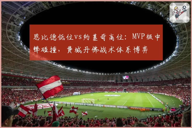 恩比德低位vs约基奇高位：MVP级中锋碰撞，费城丹佛战术体系博弈