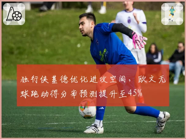 独行侠基德优化进攻空间,欧文无球跑动得分率预测提升至45%