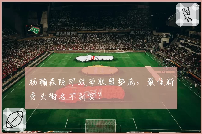 杨瀚森防守效率联盟垫底,最佳新秀头衔名不副实?