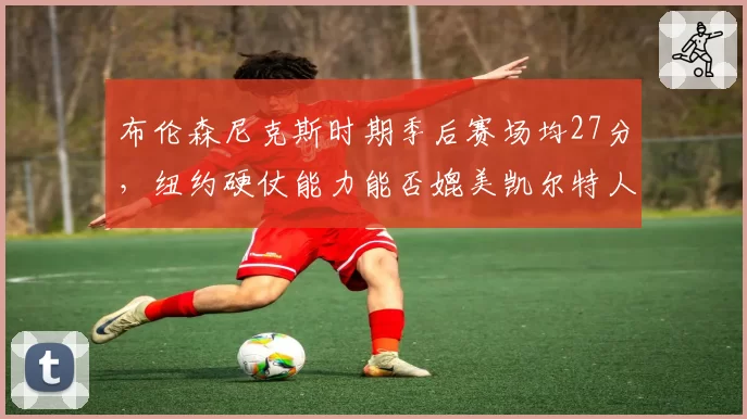 布伦森尼克斯时期季后赛场均27分，纽约硬仗能力能否媲美凯尔特人？