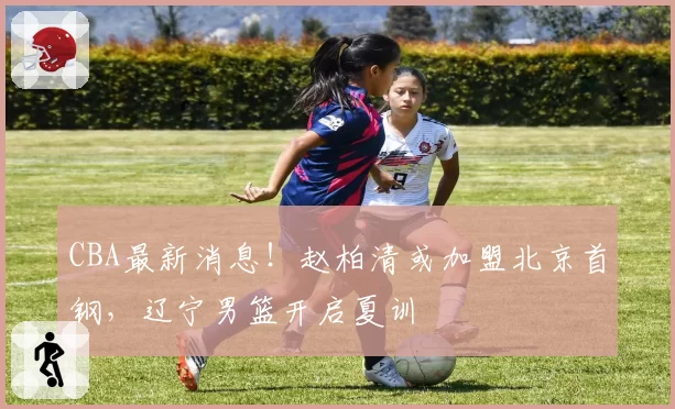 CBA最新消息！赵柏清或加盟北京首钢，辽宁男篮开启夏训