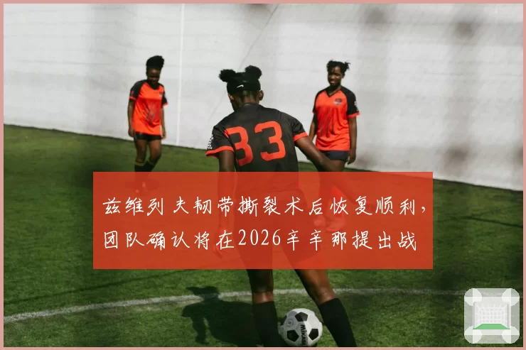 兹维列夫韧带撕裂术后恢复顺利,团队确认将在2026辛辛那提出战