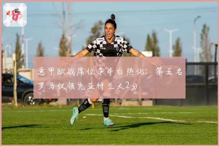 意甲欧战席位争夺白热化：第五名罗马仅领先亚特兰大2分