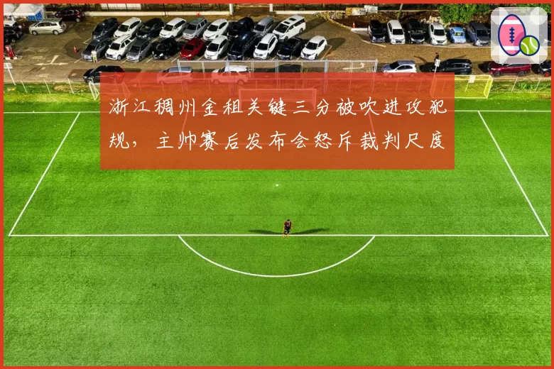 浙江稠州金租关键三分被吹进攻犯规,主帅赛后发布会怒斥裁判尺度不一