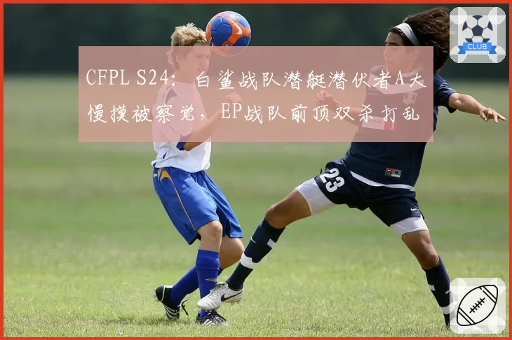 CFPL S24:白鲨战队潜艇潜伏者A大慢摸被察觉,EP战队前顶双杀打乱进攻节奏