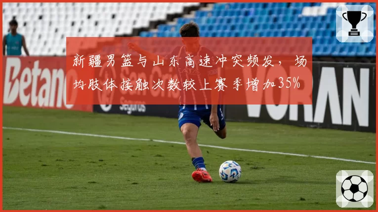 新疆男篮与山东高速冲突频发,场均肢体接触次数较上赛季增加35%