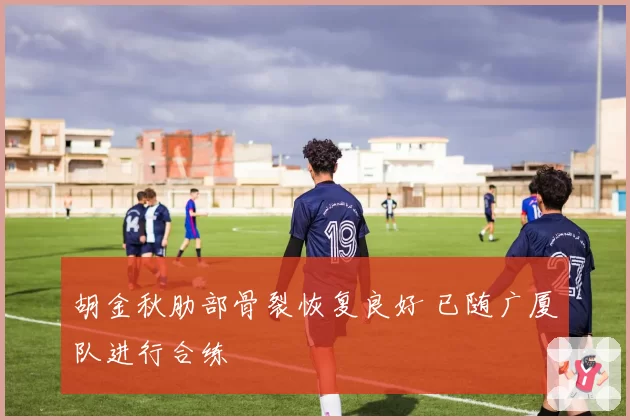 胡金秋肋部骨裂恢复良好 已随广厦队进行合练