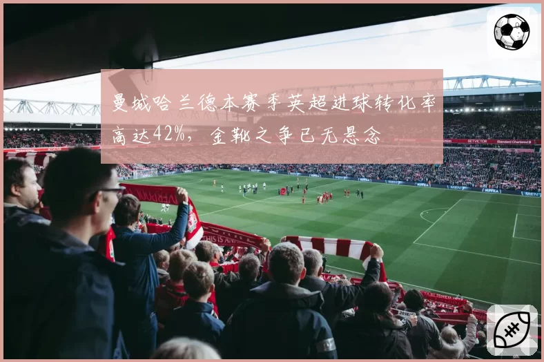曼城哈兰德本赛季英超进球转化率高达42%，金靴之争已无悬念