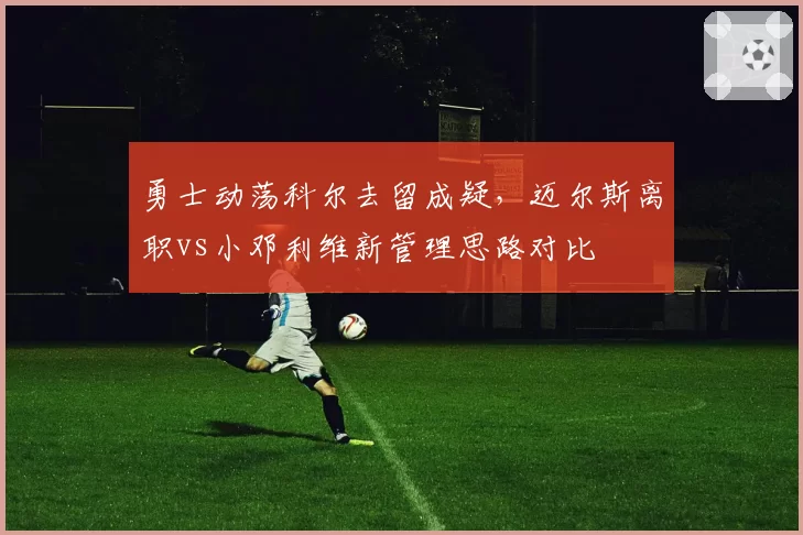 勇士动荡科尔去留成疑，迈尔斯离职vs小邓利维新管理思路对比