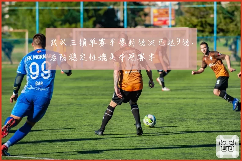武汉三镇单赛季零封场次已达9场，后防稳定性媲美夺冠赛季