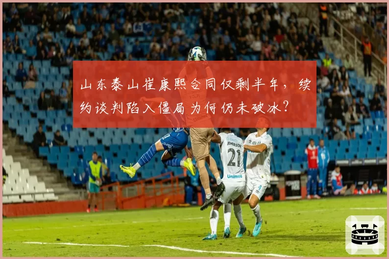 山东泰山崔康熙合同仅剩半年，续约谈判陷入僵局为何仍未破冰？