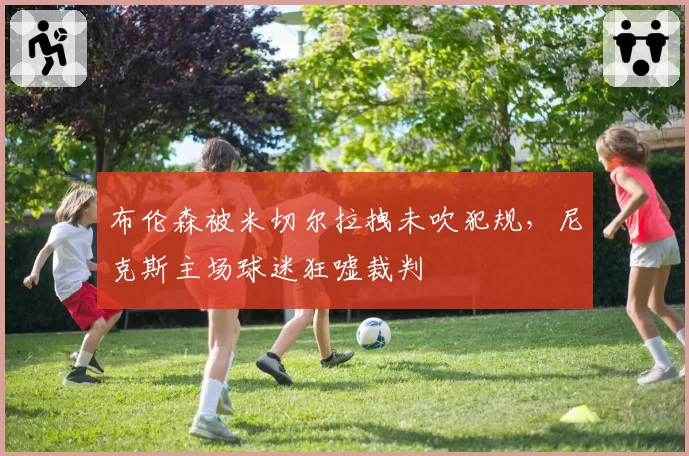 布伦森被米切尔拉拽未吹犯规，尼克斯主场球迷狂嘘裁判