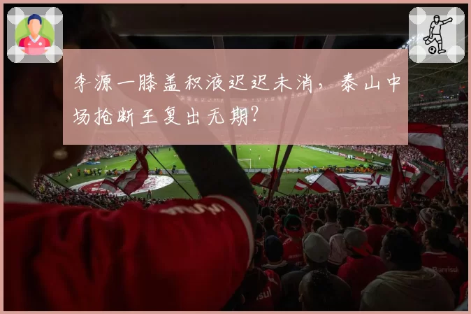李源一膝盖积液迟迟未消，泰山中场抢断王复出无期？