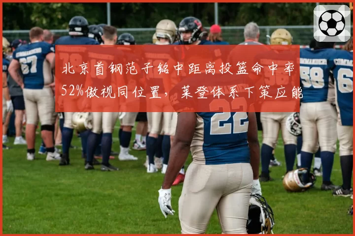 北京首钢范子铭中距离投篮命中率52%傲视同位置,莱登体系下策应能力成双塔破局关键?