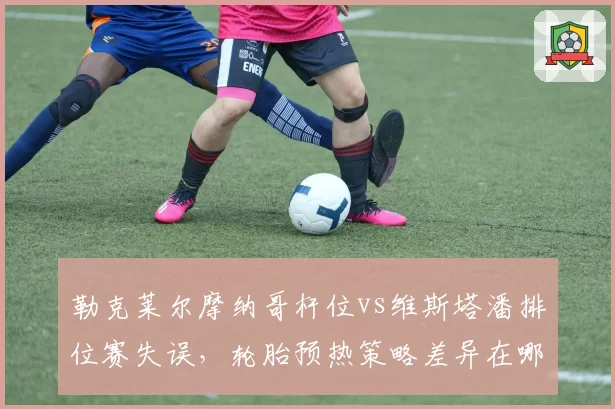 勒克莱尔摩纳哥杆位vs维斯塔潘排位赛失误，轮胎预热策略差异在哪？