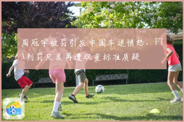 周冠宇被罚引发中国车迷愤怒，FIA判罚尺度再遭双重标准质疑