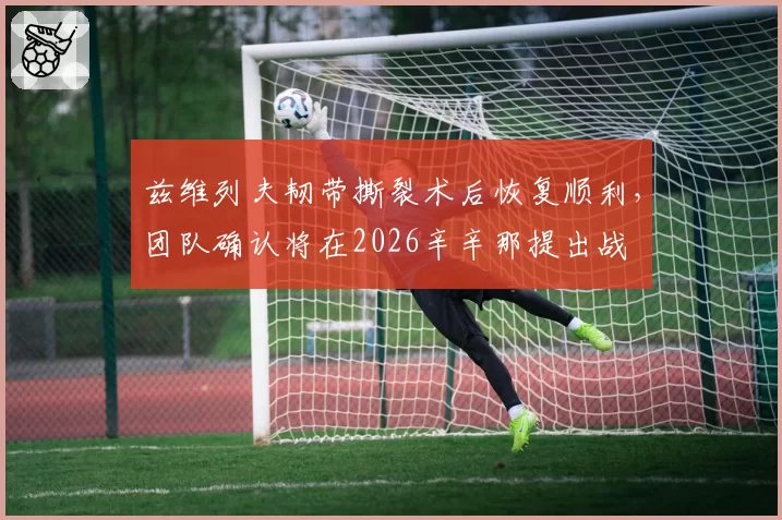 兹维列夫韧带撕裂术后恢复顺利,团队确认将在2026辛辛那提出战