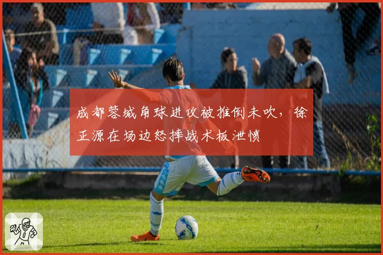 成都蓉城角球进攻被推倒未吹,徐正源在场边怒摔战术板泄愤