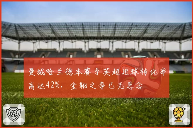 曼城哈兰德本赛季英超进球转化率高达42%，金靴之争已无悬念