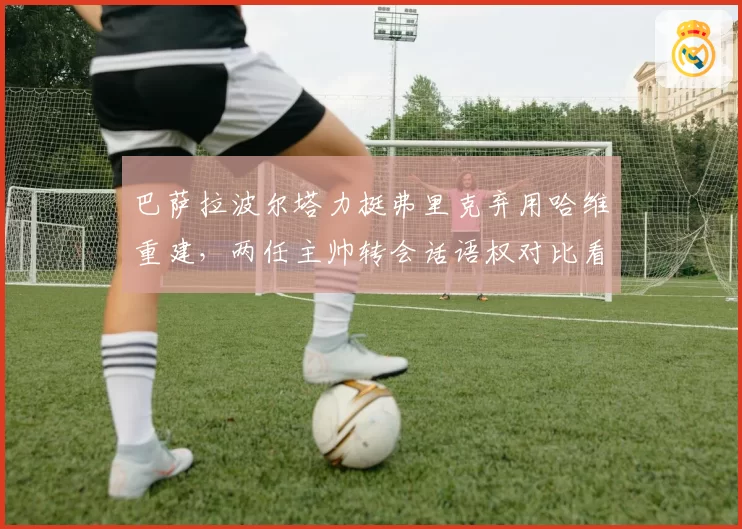 巴萨拉波尔塔力挺弗里克弃用哈维重建，两任主帅转会话语权对比看高层放权尺度天壤之别