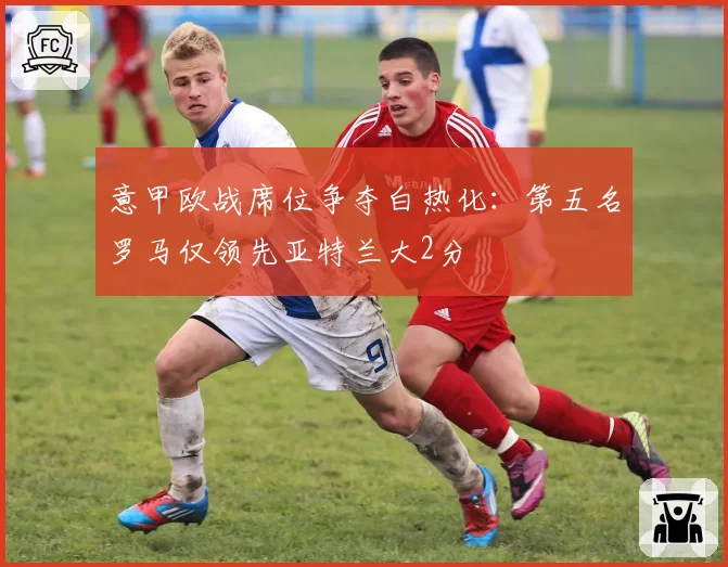 意甲欧战席位争夺白热化：第五名罗马仅领先亚特兰大2分