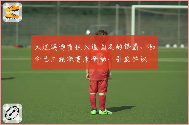 大连英博首位入选国足的锋霸，如今已三轮联赛未登场，引发热议