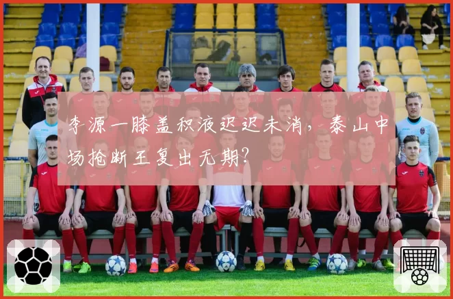 李源一膝盖积液迟迟未消，泰山中场抢断王复出无期？