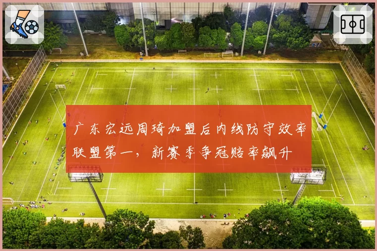 广东宏远周琦加盟后内线防守效率联盟第一，新赛季争冠赔率飙升