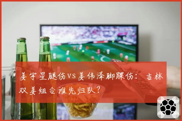 姜宇星腿伤vs姜伟泽脚踝伤:吉林双姜组合谁先归队?