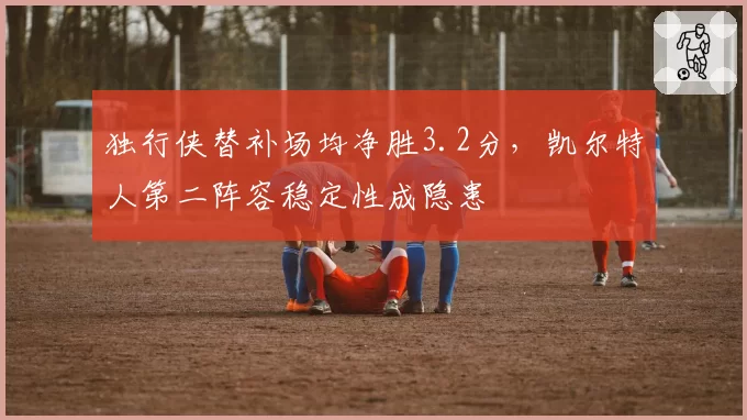 独行侠替补场均净胜3.2分,凯尔特人第二阵容稳定性成隐患