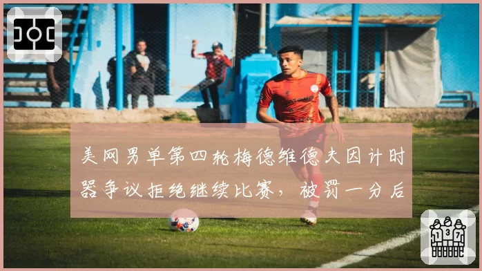 美网男单第四轮梅德维德夫因计时器争议拒绝继续比赛，被罚一分后妥协