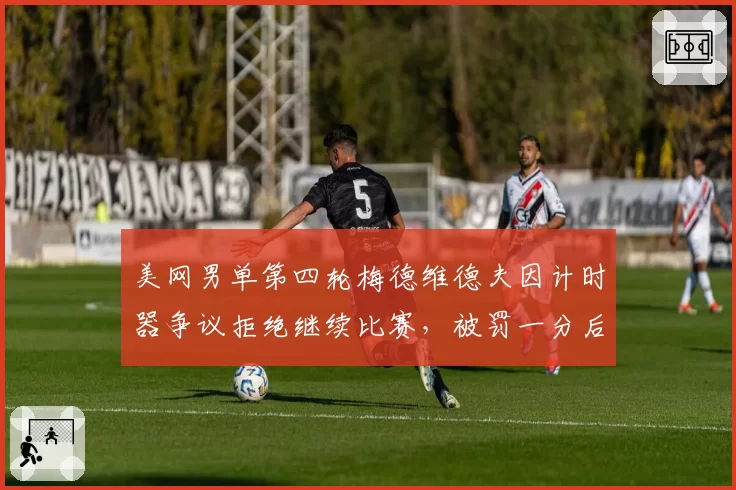 美网男单第四轮梅德维德夫因计时器争议拒绝继续比赛,被罚一分后妥协