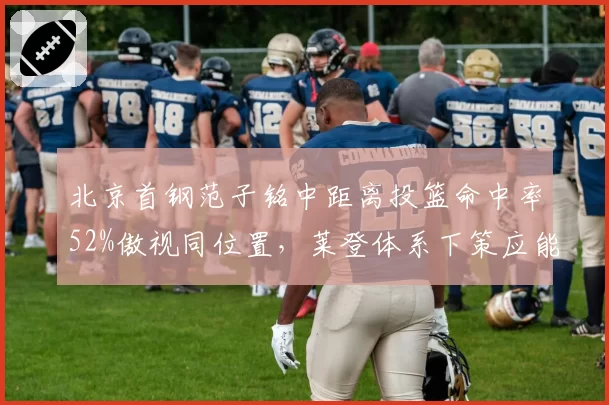 北京首钢范子铭中距离投篮命中率52%傲视同位置，莱登体系下策应能力成双塔破局关键？