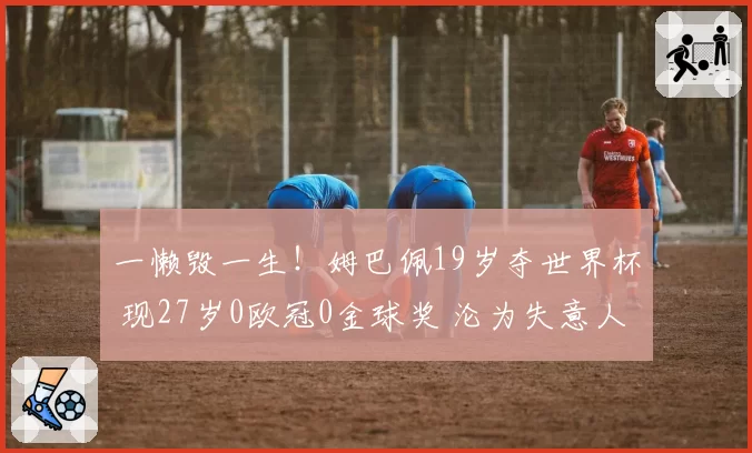 一懒毁一生!姆巴佩19岁夺世界杯 现27岁0欧冠0金球奖 沦为失意人