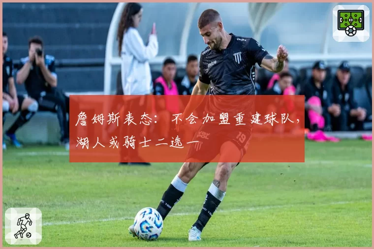 詹姆斯表态：不会加盟重建球队，湖人或骑士二选一