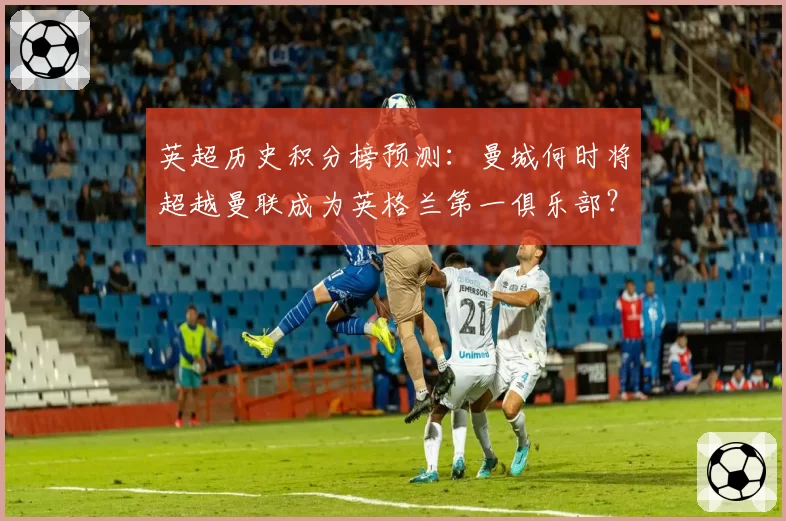 英超历史积分榜预测：曼城何时将超越曼联成为英格兰第一俱乐部？