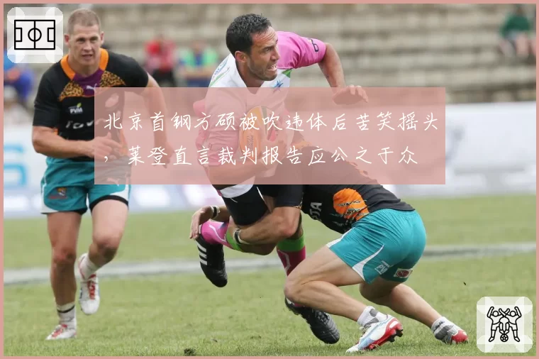 北京首钢方硕被吹违体后苦笑摇头，莱登直言裁判报告应公之于众