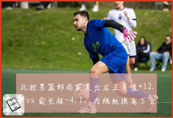 北控男篮邹雨宸复出后正负值+12.3 vs 俞长栋-4.1，内线轮换高下立判