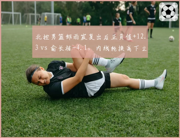 北控男篮邹雨宸复出后正负值+12.3 vs 俞长栋-4.1，内线轮换高下立判