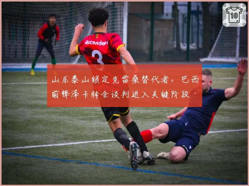 山东泰山锁定克雷桑替代者,巴西前锋泽卡转会谈判进入关键阶段