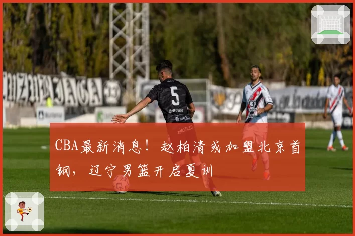 CBA最新消息!赵柏清或加盟北京首钢,辽宁男篮开启夏训