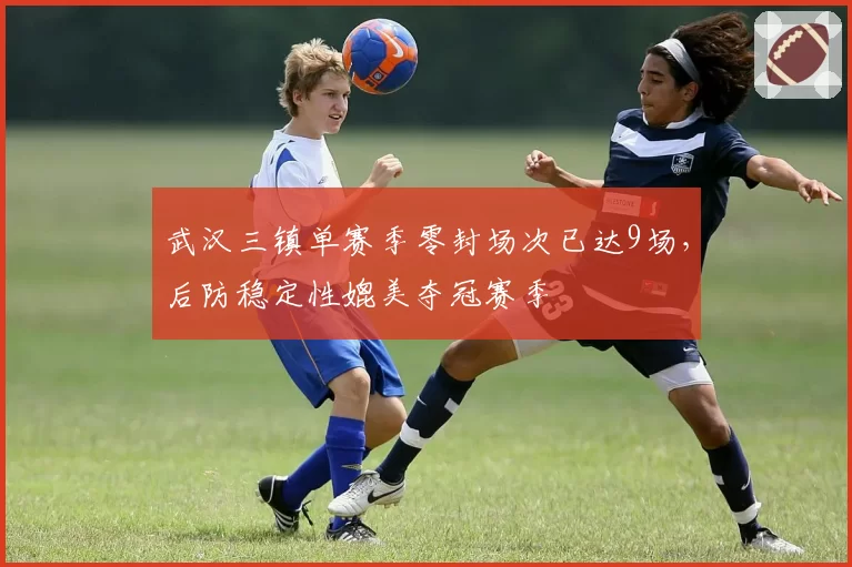 武汉三镇单赛季零封场次已达9场，后防稳定性媲美夺冠赛季