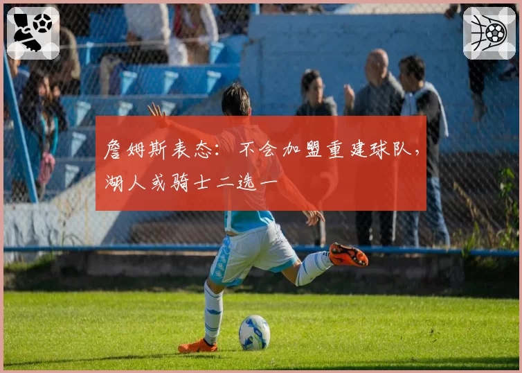 詹姆斯表态：不会加盟重建球队，湖人或骑士二选一