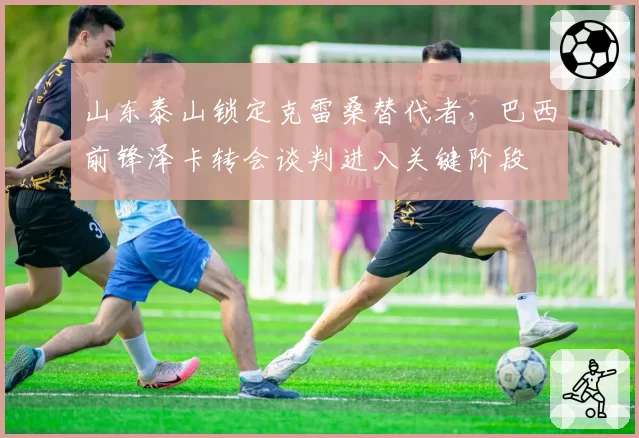 山东泰山锁定克雷桑替代者,巴西前锋泽卡转会谈判进入关键阶段