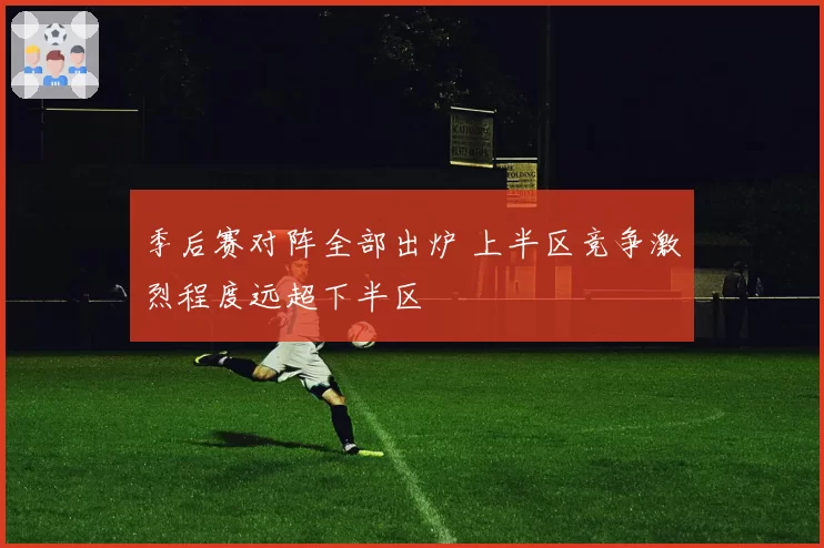 季后赛对阵全部出炉 上半区竞争激烈程度远超下半区