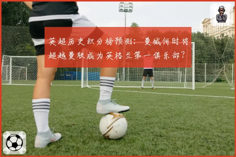 英超历史积分榜预测：曼城何时将超越曼联成为英格兰第一俱乐部？