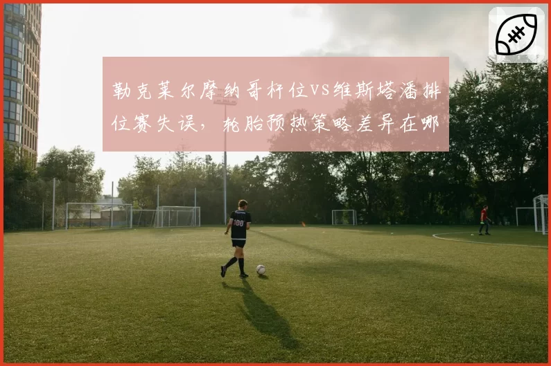 勒克莱尔摩纳哥杆位vs维斯塔潘排位赛失误，轮胎预热策略差异在哪？