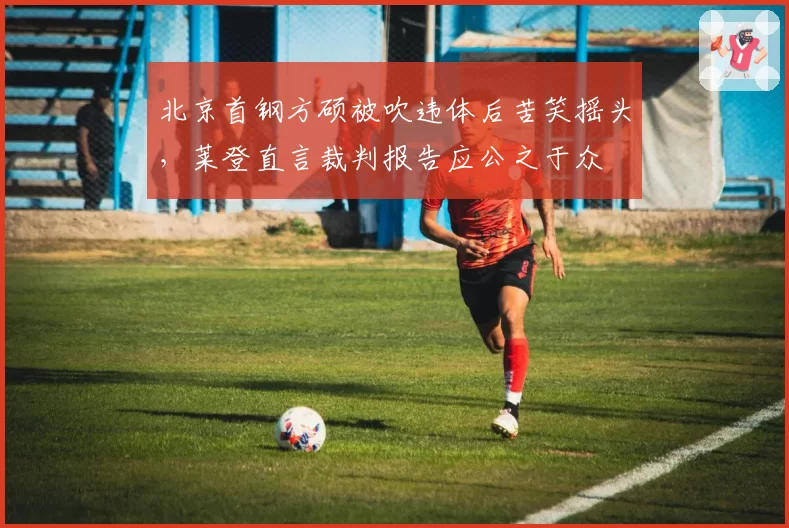 北京首钢方硕被吹违体后苦笑摇头，莱登直言裁判报告应公之于众