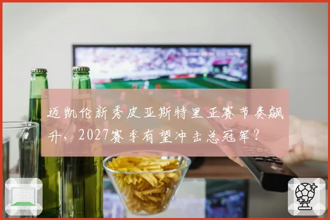 迈凯伦新秀皮亚斯特里正赛节奏飙升，2027赛季有望冲击总冠军？