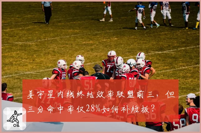 姜宇星内线终结效率联盟前三,但三分命中率仅28%如何补短板?